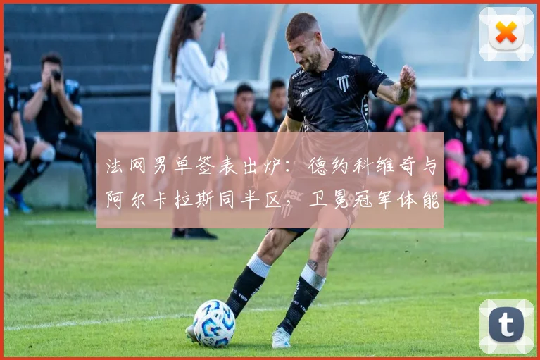 法网男单签表出炉：德约科维奇与阿尔卡拉斯同半区，卫冕冠军体能分配成最大考验