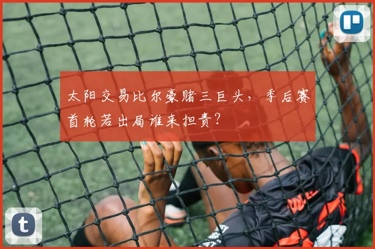 太阳交易比尔豪赌三巨头，季后赛首轮若出局谁来担责？