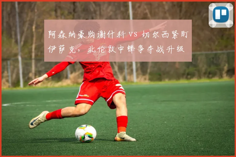 阿森纳豪购谢什科 vs 切尔西紧盯伊萨克，北伦敦中锋争夺战升级