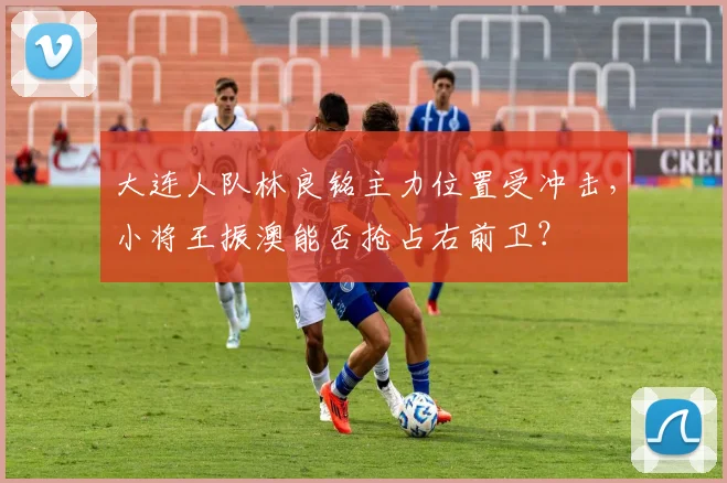 大连人队林良铭主力位置受冲击，小将王振澳能否抢占右前卫？