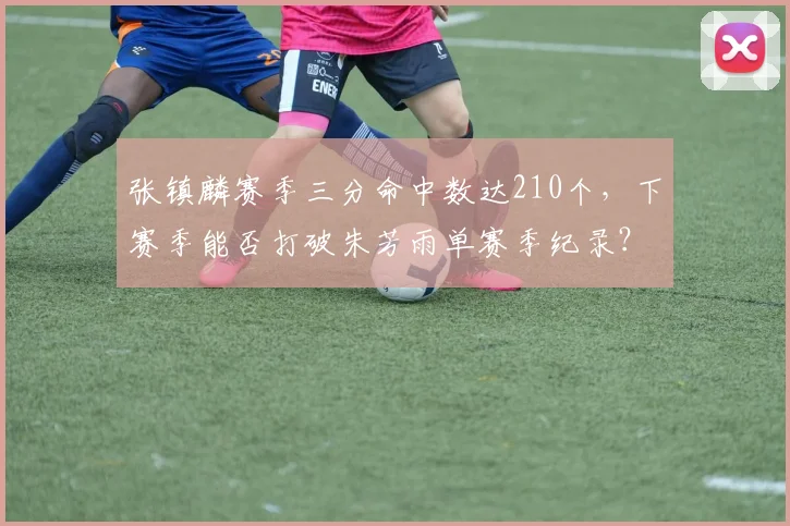 张镇麟赛季三分命中数达210个，下赛季能否打破朱芳雨单赛季纪录？