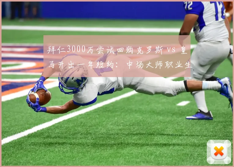 拜仁3000万尝试回购克罗斯 vs 皇马开出一年短约：中场大师职业生涯最后选择