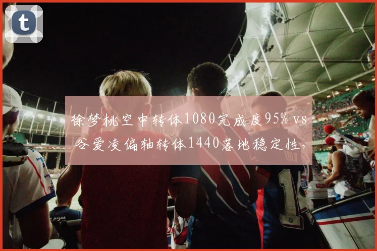 徐梦桃空中转体1080完成度95% vs 谷爱凌偏轴转体1440落地稳定性，冬奥项目技术评分标准对比