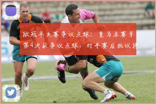 欧冠半决赛争议点球：皇马本赛季第4次获争议点球，对手赛后抗议持续