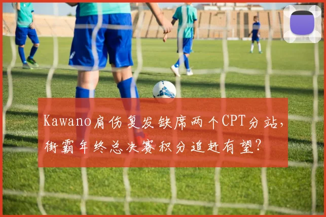Kawano肩伤复发缺席两个CPT分站，街霸年终总决赛积分追赶有望？