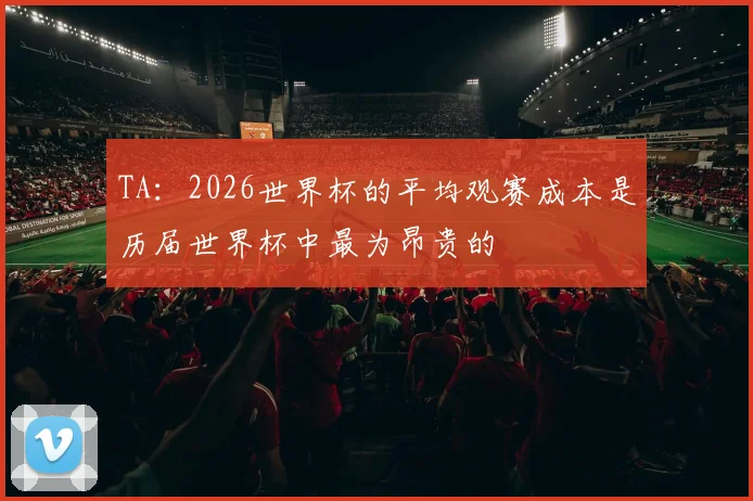 TA：2026世界杯的平均观赛成本是历届世界杯中最为昂贵的